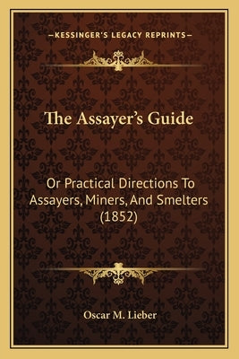 The Assayer's Guide: Or Practical Directions To Assayers, Miners, And Smelters (1852) by Lieber, Oscar M.
