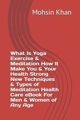 What Is Yoga Exercise & Meditation How It Make You & Your Health Strong New Techniques & Types of Meditation Health Care eBook For Men & Women of Any by Khan, Mohsin