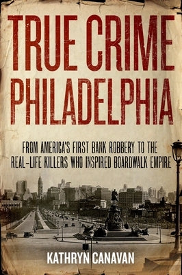 True Crime Philadelphia: From America's First Bank Robbery to the Real-Life Killers Who Inspired Boardwalk Empire by Canavan, Kathryn