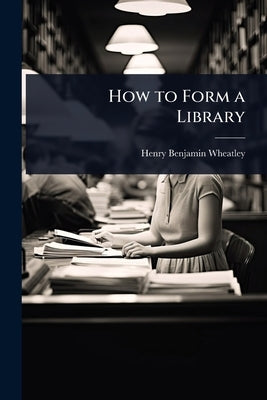 How to Form a Library by Wheatley, Henry Benjamin