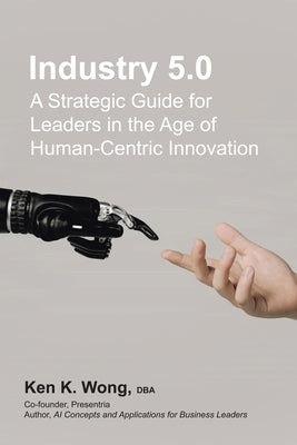 Industry 5.0: A Strategic Guide for Leaders in the Age of Human-Centric Innovation by Wong Dba, Ken K.