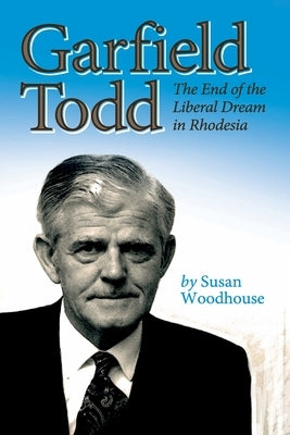 Garfield Todd: The End of the Liberal Dream in Rhodesia: The authorised biography by Susan Woodhouse by Woodhouse, Susan