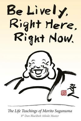 Be Lively, Right Here, Right Now: The Life Teachings of Morito Suganuma, 8th Dan Blackbelt Aikido Master by Suganuma, Morito