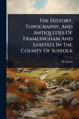 The History, Topography, And Antiquities Of Framlingham And Saxsted, In The County Of Suffolk by Green, R.