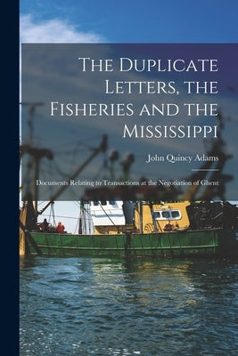 The Duplicate Letters, the Fisheries and the Mississippi [microform]: Documents Relating to Transactions at the Negotiation of Ghent by Adams, John Quincy 1767-1848