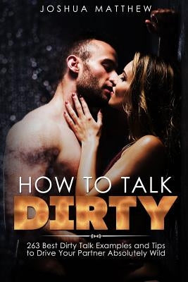 How to Talk Dirty: 263 Best Dirty Talk Examples and Tips to Drive Your Partner Absolutely Wild by Matthew, Joshua