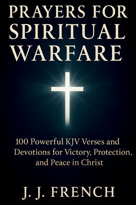 Prayers for Spiritual Warfare: 100 Powerful KJV Bible Verses and Devotions for Victory, Protection, and Peace in Christ by French, J. J.
