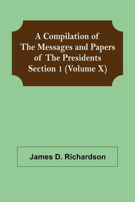 A Compilation of the Messages and Papers of the Presidents Section 1 (Volume X) by D. Richardson, James