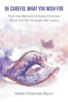 Be Careful What You Wish For: From the Memoirs of Adele Ohanzee Bijour and Her Struggle with Lupus by Ohanzee Bijour, Adele