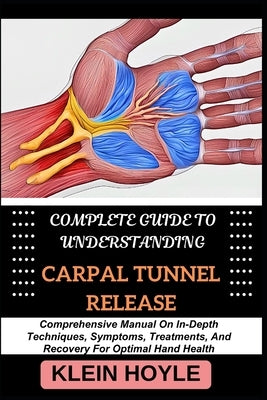 Complete Guide to Understanding Carpal Tunnel Release: Comprehensive Manual On In-Depth Techniques, Symptoms, Treatments, And Recovery For Optimal Han by Hoyle, Klein