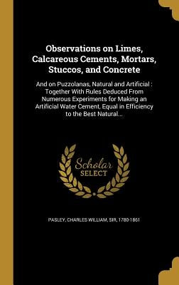 Observations on Limes, Calcareous Cements, Mortars, Stuccos, and Concrete: And on Puzzolanas, Natural and Artificial: Together With Rules Deduced From by Pasley, Charles William