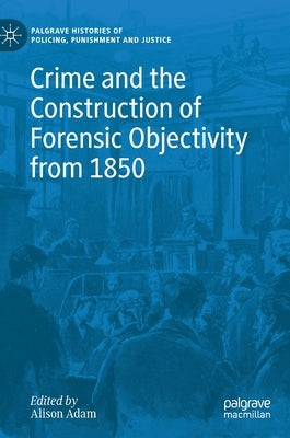 Crime and the Construction of Forensic Objectivity from 1850 by Adam, Alison
