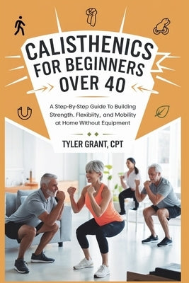 Calisthenics for Beginners Over 40: A Step-by-Step Guide to Building Strength, Flexibility, and Mobility at Home Without Equipment by Grant Cpt, Tyler