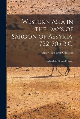 Western Asia in the Days of Sargon of Assyria, 722-705 B.C.: A Study in Oriental History by Ten Eyck Olmstead, Albert