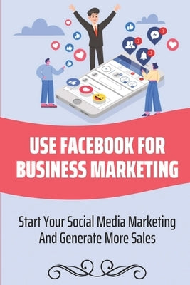 Use Facebook For Business Marketing: Start Your Social Media Marketing And Generate More Sales: Social Media Marketing Strategy by Forejt, Reyna