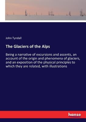 The Glaciers of the Alps: Being a narrative of excursions and ascents, an account of the origin and phenomena of glaciers, and an exposition of the ph by Tyndall, John