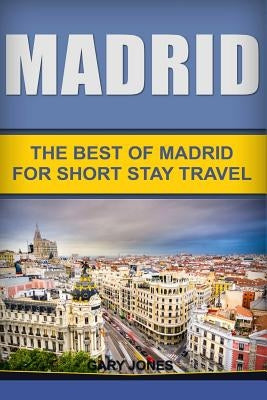 Madrid: The Best Of Madrid For Short Stay Travel by Jones, Gary