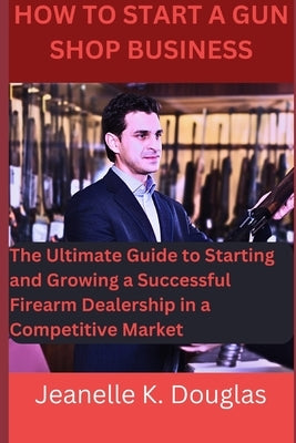 How To Start A Gun Shop Business: The Ultimate Guide to Starting and Growing a Successful Firearm Dealership in a Competitive Market by Douglas, Jeanelle K.