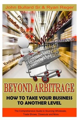 Beyond Arbitrage: How to Take your Business to Another Level: The Comprehensive Guide to Sourcing Wholesale, Trade Shows, Closeouts, and More by Bullard Sr, John