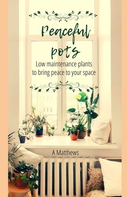 Peaceful Pots: Low Maintenance Plants to Bring Peace to Your Space by Matthews, A.