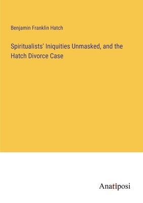 Spiritualists' Iniquities Unmasked, and the Hatch Divorce Case by Hatch, Benjamin Franklin