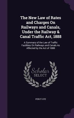 The New Law of Rates and Charges On Railways and Canals, Under the Railway & Canal Traffic Act, 1888: A Summary of the Law of Traffic Facilities On Ra by Gye, Percy