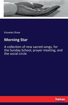 Morning Star: A collection of new sacred songs, for the Sunday School, prayer meeting, and the social circle by Shaw, Knowles