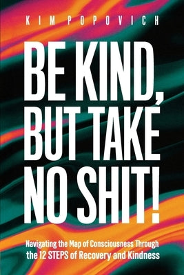 Be Kind, But Take No Shit!: Navigating the Map of Consciousness Through the 12 Steps of Recovery and Kindness by Popovich, Kim A.