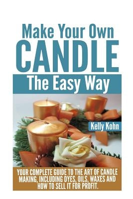 Make Your Own Candle the Easy Way: Your Complete Guide to the Art of Candle Making, Including Dyes, Oils, Waxes and How to Sell It for Profit by Kohn, Kelly