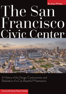 The San Francisco Civic Center: A History of the Design, Controversies, and Realization of a City Beautiful Masterpiece by Haas, James