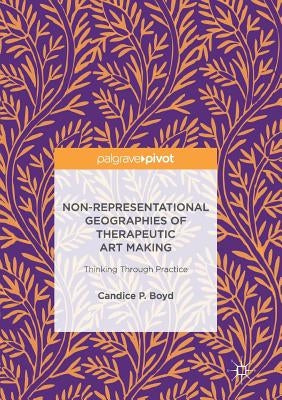 Non-Representational Geographies of Therapeutic Art Making: Thinking Through Practice by Boyd, Candice P.