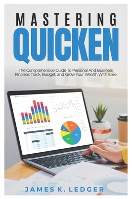 Mastering Quicken: The Comprehensive Guide to Personal and Business Finance: Track, Budget, and Grow Your Wealth with Ease by Ledger, James K.