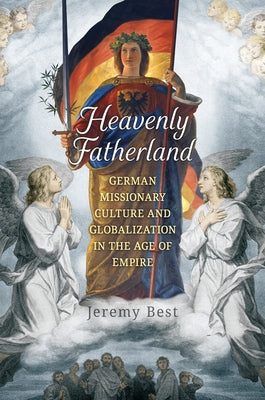 Heavenly Fatherland: German Missionary Culture and Globalization in the Age of Empire by Best, Jeremy