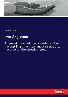 Lyra Anglicana: A hymnal of sacred poetry - selected from the best English writers and arranged after the order of the Apostles' Creed by Anonymous