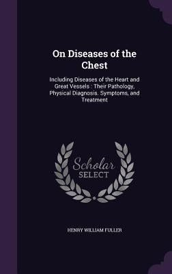 On Diseases of the Chest: Including Diseases of the Heart and Great Vessels: Their Pathology, Physical Diagnosis. Symptoms, and Treatment by Fuller, Henry William