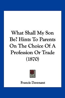 What Shall My Son Be? Hints To Parents On The Choice Of A Profession Or Trade (1870) by Davenant, Francis