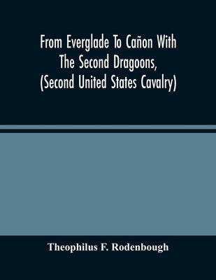 From Everglade To Cañon With The Second Dragoons, (Second United States Cavalry): An Authentic Account Of Service In Florida, Mexico, Virginia, And Th by F. Rodenbough, Theophilus