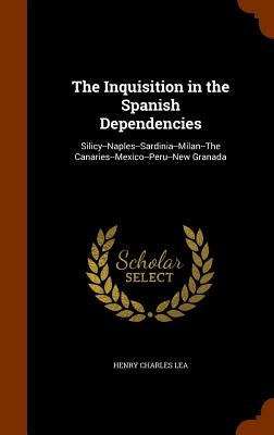 The Inquisition in the Spanish Dependencies: Silicy--Naples--Sardinia--Milan--The Canaries--Mexico--Peru--New Granada by Lea, Henry Charles