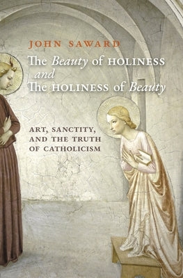 The Beauty of Holiness and the Holiness of Beauty: Art, Sanctity, and the Truth of Catholicism by Saward, John