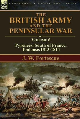 The British Army and the Peninsular War: Volume 6-Pyrenees, South of France, Toulouse:1813-1814 by Fortescue, J. W.