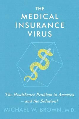 The Medical Insurance Virus: The Health Care Problem in America-and the Solution by Brown MD, Michael W.