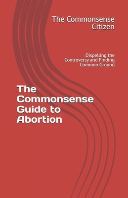 The Commonsense Guide to Abortion: Dispelling the Controversy and Finding Common Ground by The Commonsense Citizen
