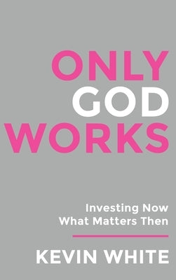 Only God Works: Investing Now What Matters Then by White, Kevin