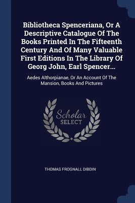 Bibliotheca Spenceriana, Or A Descriptive Catalogue Of The Books Printed In The Fifteenth Century And Of Many Valuable First Editions In The Library O by Dibdin, Thomas Frognall