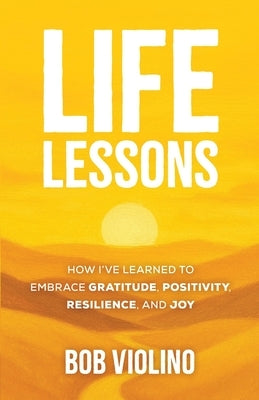 Life Lessons: How I've Learned To Embrace Gratitude, Positivity, Resilience, And Joy by Violino, Bob