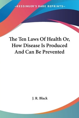 The Ten Laws Of Health Or, How Disease Is Produced And Can Be Prevented by Black, J. R.