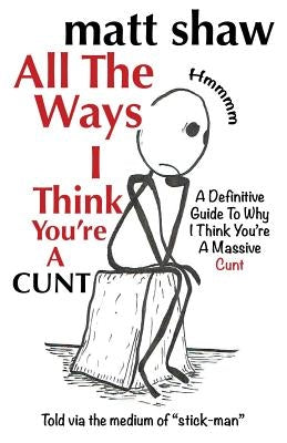 All The Ways I Think You're A Cunt: A Definitive Guide For All The Reasons I Think You're A Massive Cunt by Shaw, Matt