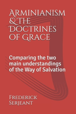 Arminianism &The Doctrines of Grace: Comparing the two main understandings of the Way of Salvation by Serjeant, Frederick