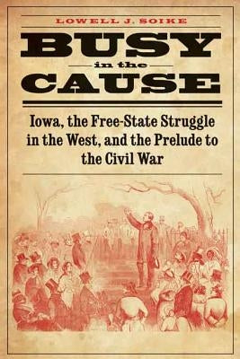 Busy in the Cause: Iowa, the Free-State Struggle in the West, and the Prelude to the Civil War by Soike, Lowell J.