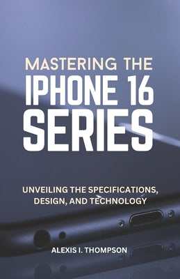 Mastering the iPhone 16 Series: Unveiling the Specifications, Design, and Technology by Thompson, Alexis I.